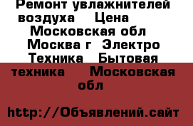 Ремонт увлажнителей воздуха. › Цена ­ 300 - Московская обл., Москва г. Электро-Техника » Бытовая техника   . Московская обл.